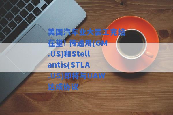 美国汽车业大罢工完结在望! 传通用(GM.US)和Stellantis(STLA.US)即将与UAW达成协议