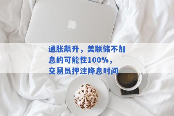 通胀飙升，美联储不加息的可能性100%，交易员押注降息时间