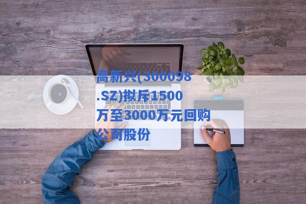 高新兴(300098.SZ)拟斥1500万至3000万元回购公司股份