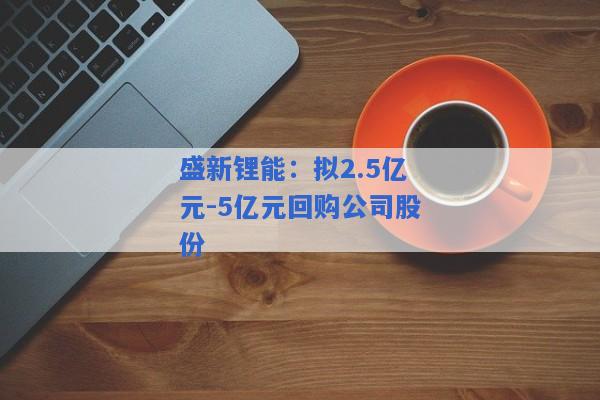 盛新锂能：拟2.5亿元-5亿元回购公司股份