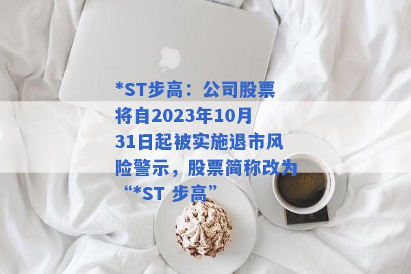 *ST步高：公司股票将自2023年10月31日起被实施退市风险警示，股票简称改为“*ST 步高”