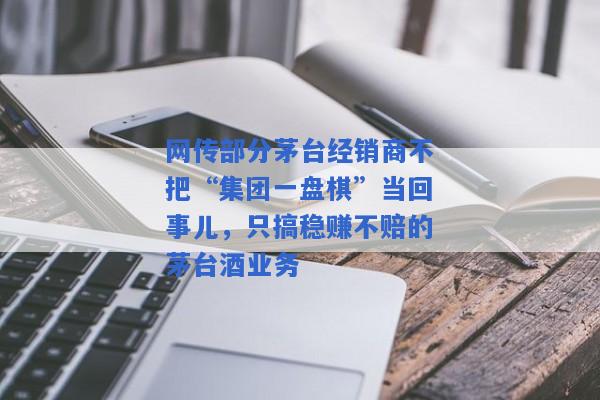 网传部分茅台经销商不把“集团一盘棋”当回事儿，只搞稳赚不赔的茅台酒业务