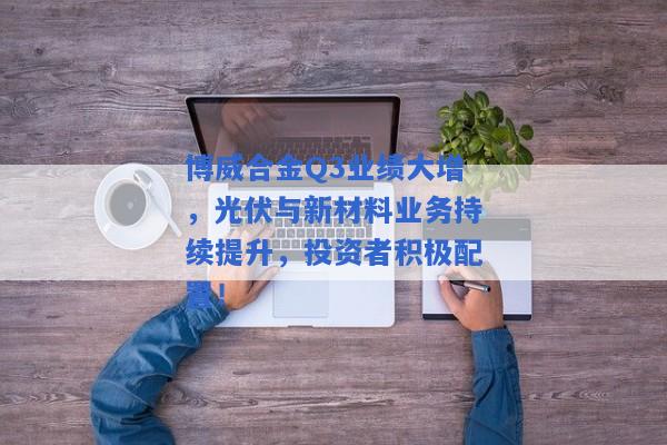 博威合金Q3业绩大增，光伏与新材料业务持续提升，投资者积极配置！