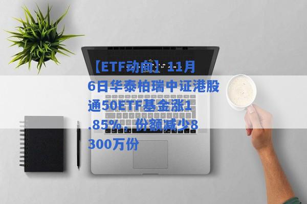 【ETF动向】11月6日华泰柏瑞中证港股通50ETF基金涨1.85%，份额减少8300万份