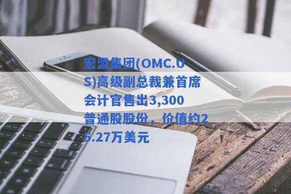 宏盟集团(OMC.US)高级副总裁兼首席会计官售出3,300普通股股份，价值约25.27万美元