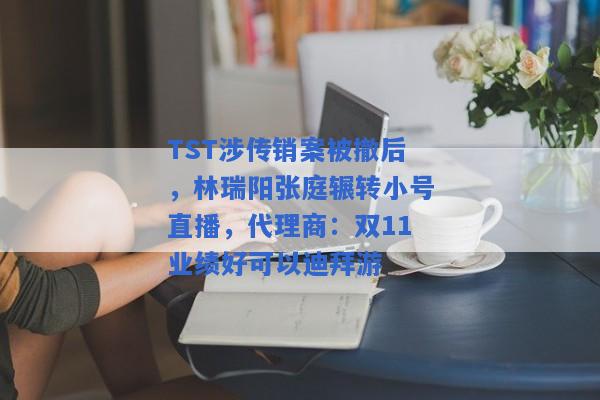 TST涉传销案被撤后，林瑞阳张庭辗转小号直播，代理商：双11业绩好可以迪拜游