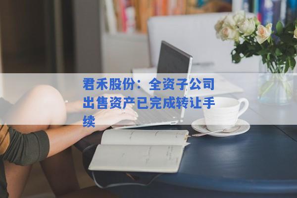 君禾股份：全资子公司出售资产已完成转让手续