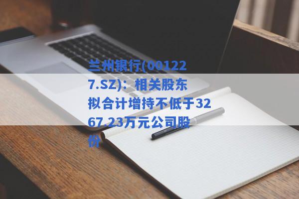 兰州银行(001227.SZ)：相关股东拟合计增持不低于3267.23万元公司股份