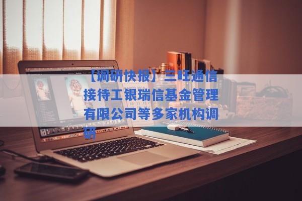 【调研快报】三旺通信接待工银瑞信基金管理有限公司等多家机构调研