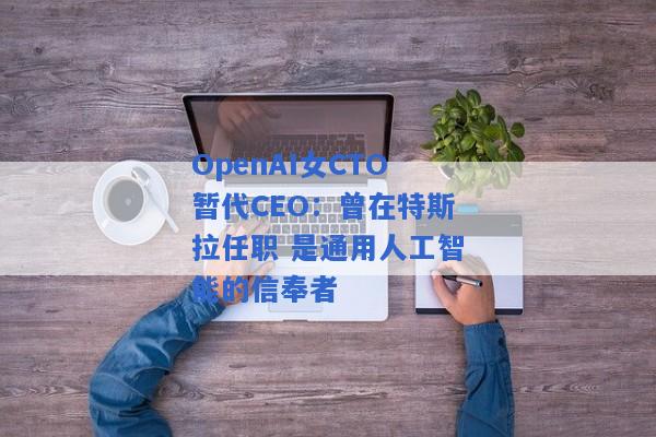 OpenAI女CTO暂代CEO：曾在特斯拉任职 是通用人工智能的信奉者