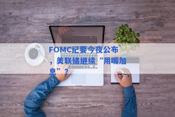 FOMC纪要今夜公布，美联储继续“用嘴加息”？