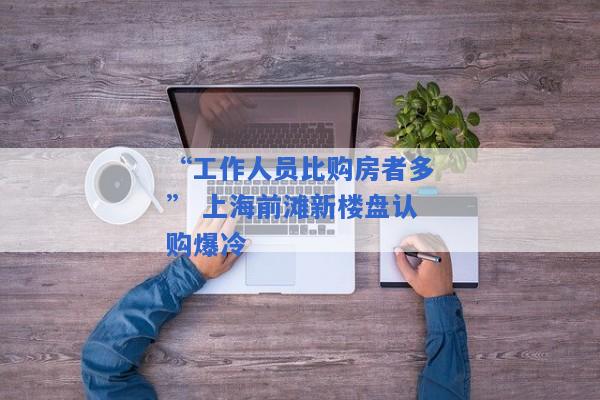 “工作人员比购房者多” 上海前滩新楼盘认购爆冷