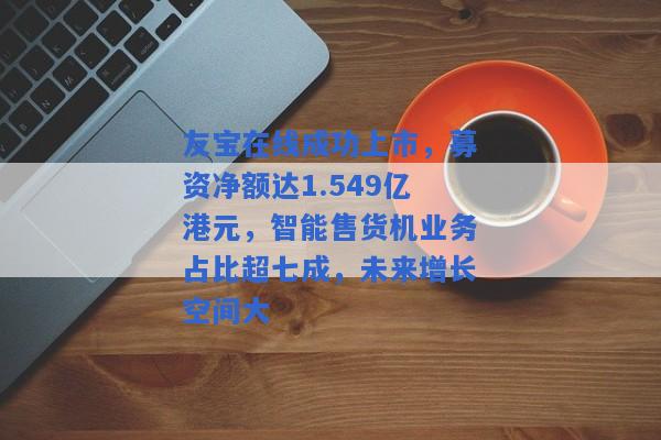 友宝在线成功上市，募资净额达1.549亿港元，智能售货机业务占比超七成，未来增长空间大