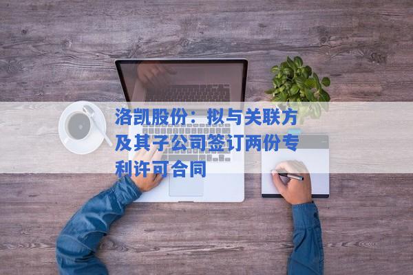 洛凯股份：拟与关联方及其子公司签订两份专利许可合同