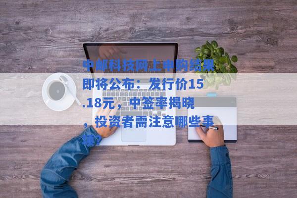 中邮科技网上申购结果即将公布：发行价15.18元，中签率揭晓，投资者需注意哪些事项？