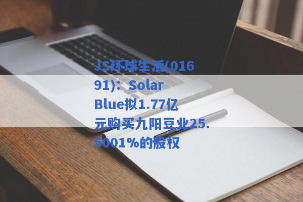 JS环球生活(01691)：Solar Blue拟1.77亿元购买九阳豆业25.5001%的股权