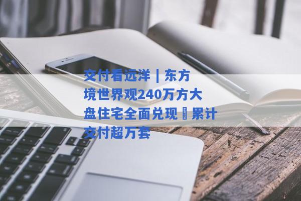 交付看远洋 | 东方境世界观240万方大盘住宅全面兑现 累计交付超万套