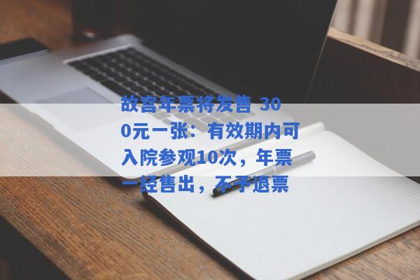 故宫年票将发售 300元一张：有效期内可入院参观10次，年票一经售出，不予退票