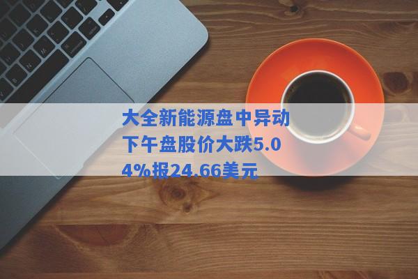 大全新能源盘中异动 下午盘股价大跌5.04%报24.66美元