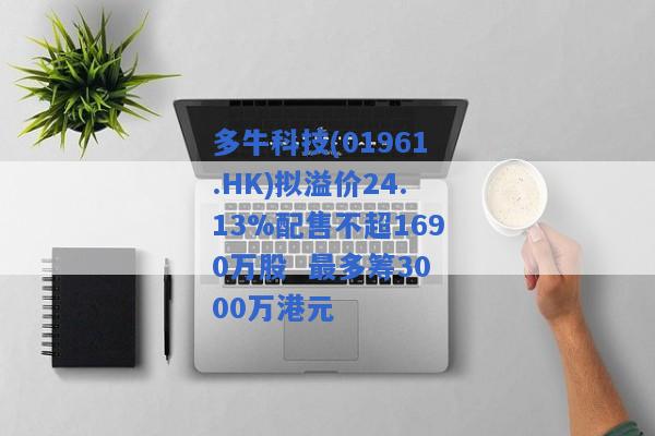 多牛科技(01961.HK)拟溢价24.13%配售不超1690万股  最多筹3000万港元