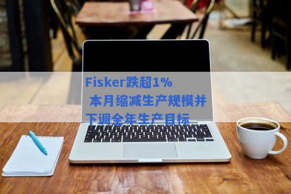 Fisker跌超1% 本月缩减生产规模并下调全年生产目标