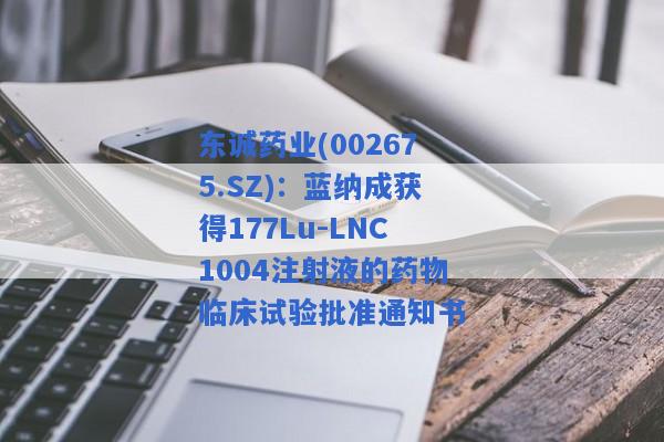 东诚药业(002675.SZ)：蓝纳成获得177Lu-LNC1004注射液的药物临床试验批准通知书