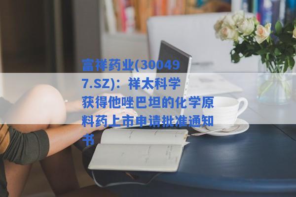 富祥药业(300497.SZ)：祥太科学获得他唑巴坦的化学原料药上市申请批准通知书