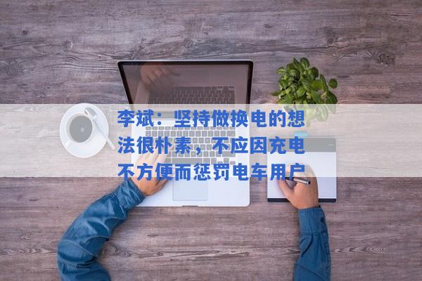 李斌：坚持做换电的想法很朴素，不应因充电不方便而惩罚电车用户