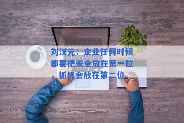 刘汉元：企业任何时候都要把安全放在第一位，抓机会放在第二位