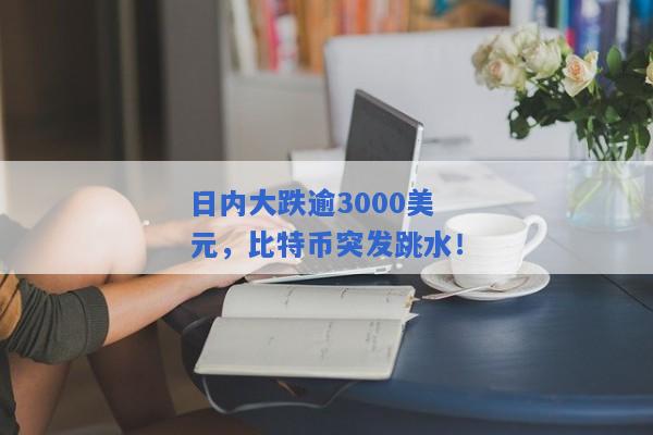 日内大跌逾3000美元，比特币突发跳水！