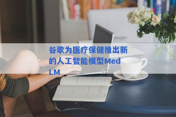 谷歌为医疗保健推出新的人工智能模型MedLM