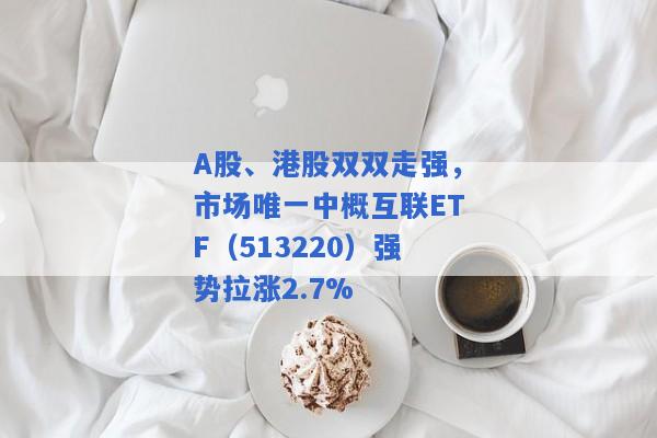 A股、港股双双走强，市场唯一中概互联ETF（513220）强势拉涨2.7%