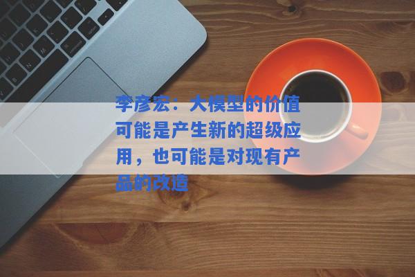 李彦宏：大模型的价值可能是产生新的超级应用，也可能是对现有产品的改造