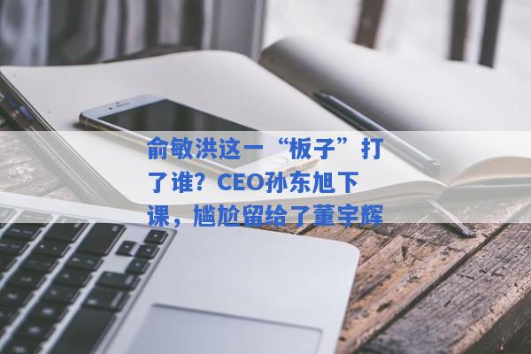 俞敏洪这一“板子”打了谁？CEO孙东旭下课，尴尬留给了董宇辉