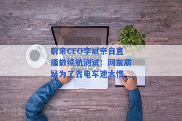 蔚来CEO李斌亲自直播做续航测试：网友质疑为了省电车速太慢