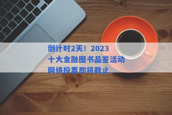 倒计时2天！2023十大金融图书品鉴活动网络投票即将截止