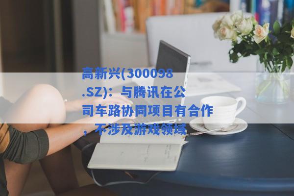 高新兴(300098.SZ)：与腾讯在公司车路协同项目有合作，不涉及游戏领域