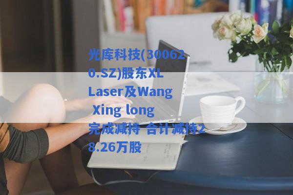 光库科技(300620.SZ)股东XL Laser及Wang Xing long完成减持 合计减持28.26万股