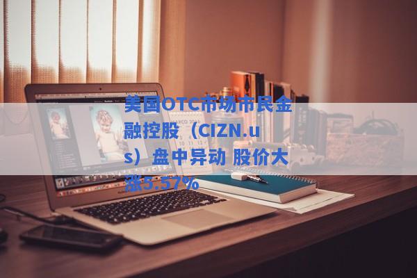 美国OTC市场市民金融控股（CIZN.us）盘中异动 股价大涨5.57%