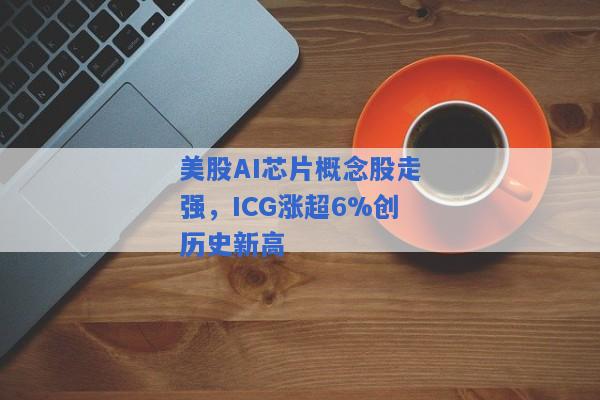 美股AI芯片概念股走强，ICG涨超6%创历史新高