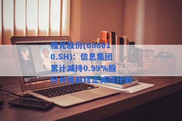 福光股份(688010.SH)：信息集团累计减持0.99%股份并提前终止减持计划