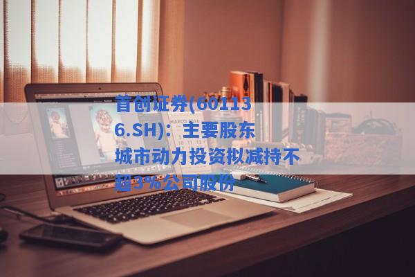 首创证券(601136.SH)：主要股东城市动力投资拟减持不超3%公司股份