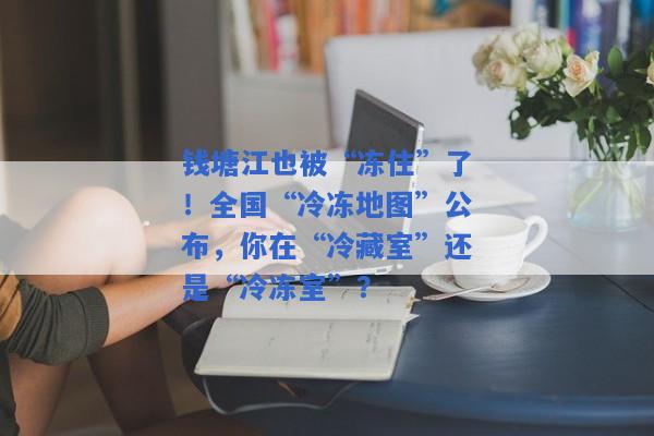 钱塘江也被“冻住”了！全国“冷冻地图”公布，你在“冷藏室”还是“冷冻室”？