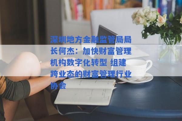 深圳地方金融监管局局长何杰：加快财富管理机构数字化转型 组建跨业态的财富管理行业协会