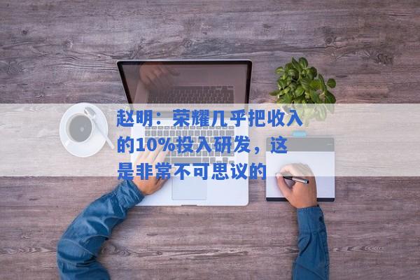 赵明：荣耀几乎把收入的10%投入研发，这是非常不可思议的