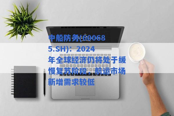 中船防务(600685.SH)：2024年全球经济仍将处于缓慢复苏阶段，航运市场新增需求较低