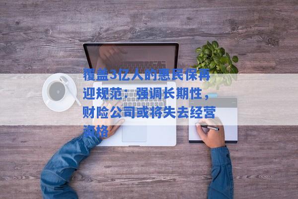 覆盖3亿人的惠民保再迎规范：强调长期性，财险公司或将失去经营资格