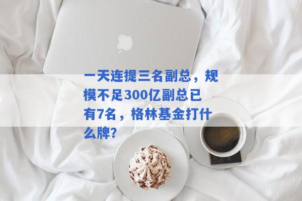 一天连提三名副总，规模不足300亿副总已有7名，格林基金打什么牌？