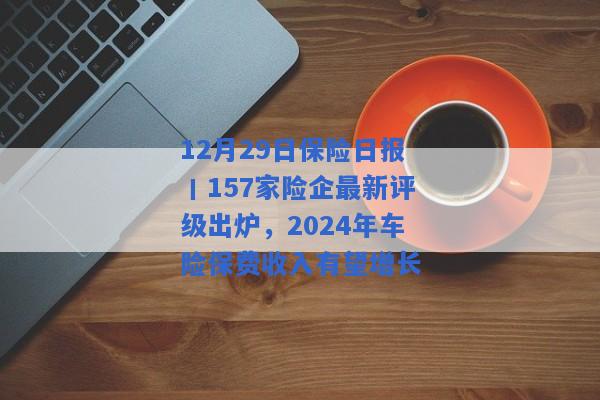 12月29日保险日报丨157家险企最新评级出炉，2024年车险保费收入有望增长