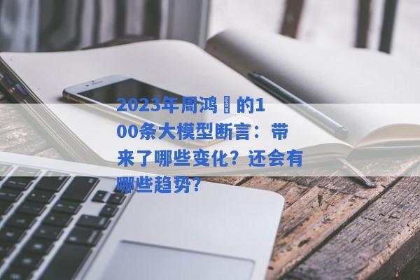 2023年周鸿祎的100条大模型断言：带来了哪些变化？还会有哪些趋势？